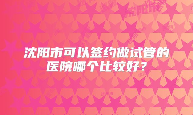 沈阳市可以签约做试管的医院哪个比较好？