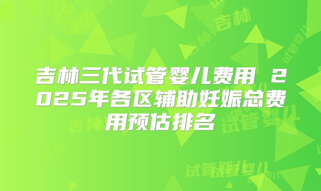 吉林三代试管婴儿费用 2025年各区辅助妊娠总费用预估排名