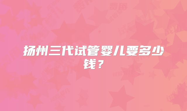 扬州三代试管婴儿要多少钱?