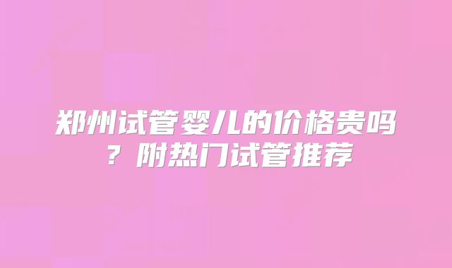 郑州试管婴儿的价格贵吗？附热门试管推荐