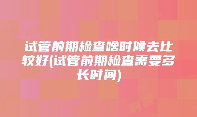 试管前期检查啥时候去比较好(试管前期检查需要多长时间)