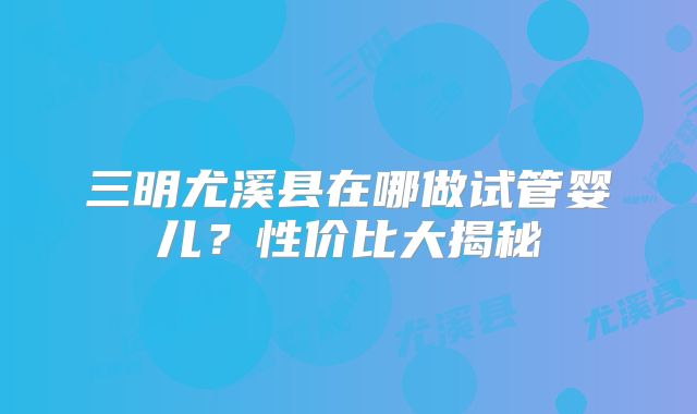 三明尤溪县在哪做试管婴儿？性价比大揭秘