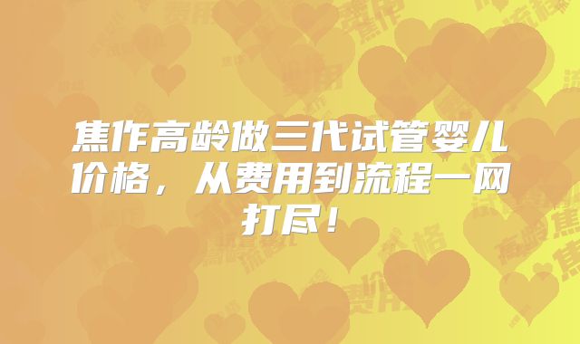 焦作高龄做三代试管婴儿价格,从费用到流程一网打尽!