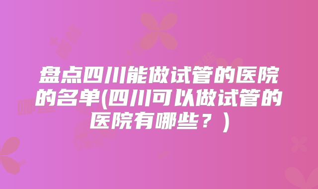 盘点四川能做试管的医院的名单(四川可以做试管的医院有哪些？)