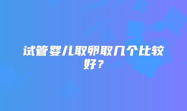试管婴儿取卵取几个比较好?