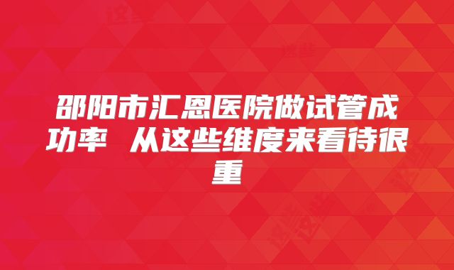 邵阳市汇恩医院做试管成功率 从这些维度来看待很重