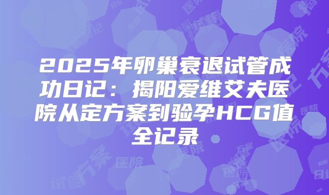 2025年卵巢衰退试管成功日记：揭阳爱维艾夫医院从定方案到验孕HCG值全记录