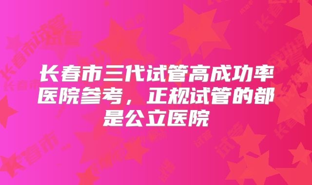 长春市三代试管高成功率医院参考，正规试管的都是公立医院