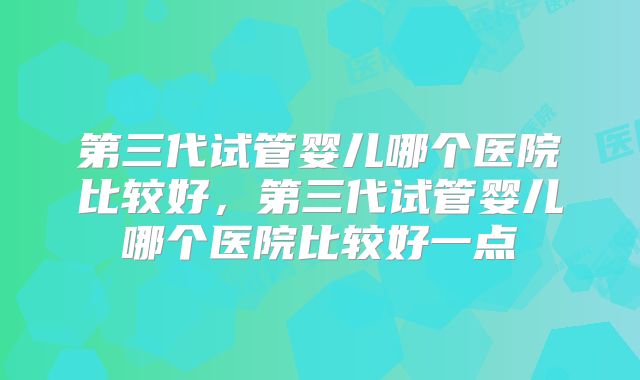 第三代试管婴儿哪个医院比较好，第三代试管婴儿哪个医院比较好一点