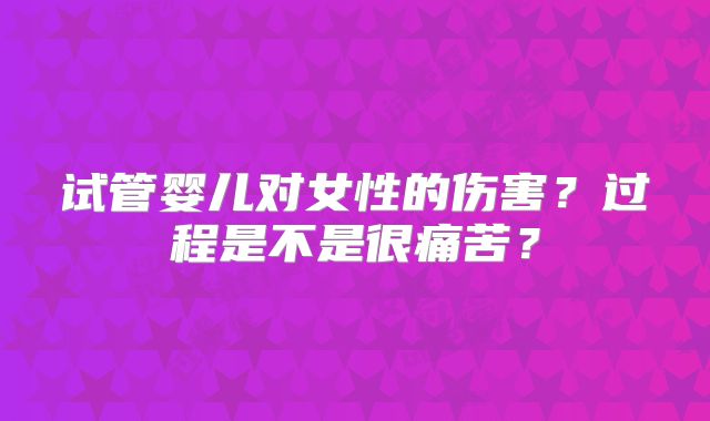 试管婴儿对女性的伤害？过程是不是很痛苦？