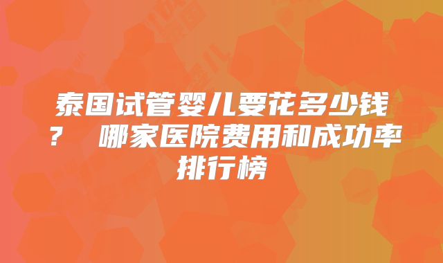 泰国试管婴儿要花多少钱？ 哪家医院费用和成功率排行榜