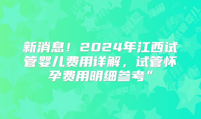 新消息！2024年江西试管婴儿费用详解，试管怀孕费用明细参考”
