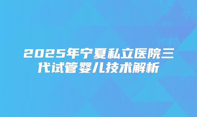 2025年宁夏私立医院三代试管婴儿技术解析