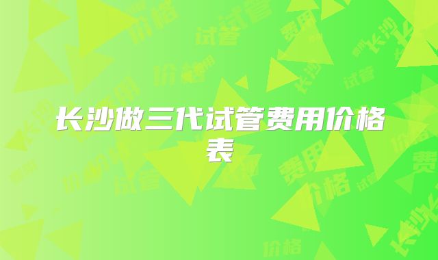 长沙做三代试管费用价格表