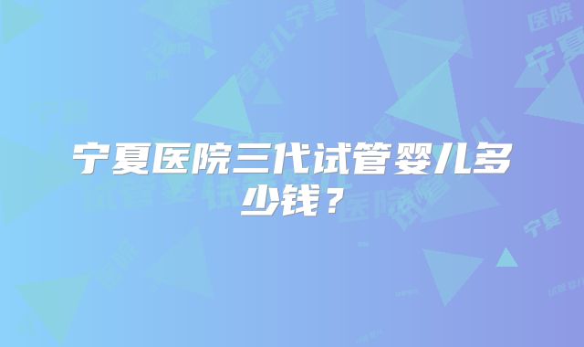 宁夏医院三代试管婴儿多少钱？