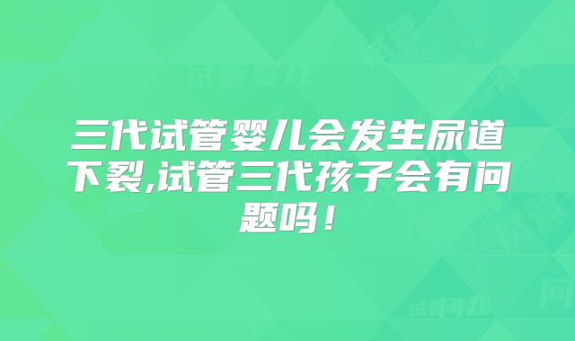 三代试管婴儿会发生尿道下裂,试管三代孩子会有问题吗！