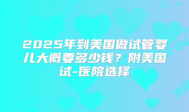 2025年到美国做试管婴儿大概要多少钱？附美国试-医院选择