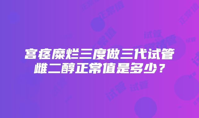 宫痉糜烂三度做三代试管雌二醇正常值是多少？