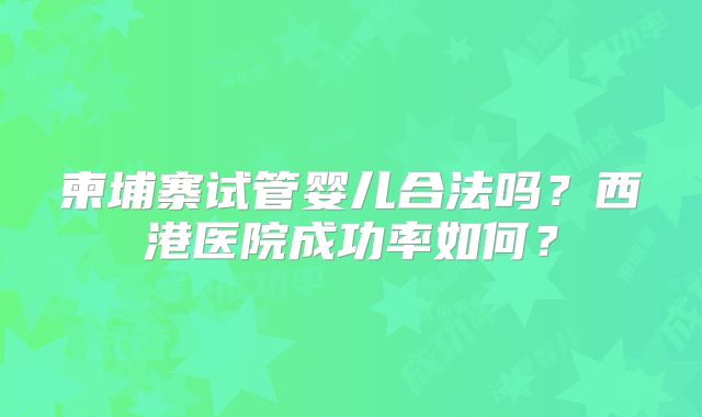 柬埔寨试管婴儿合法吗？西港医院成功率如何？