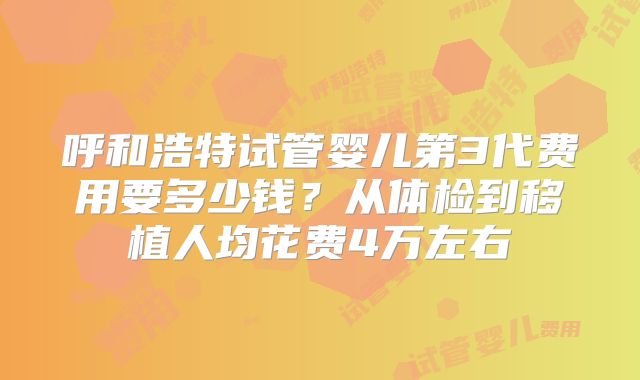 呼和浩特试管婴儿第3代费用要多少钱?从体检到移植人均花费4万左右