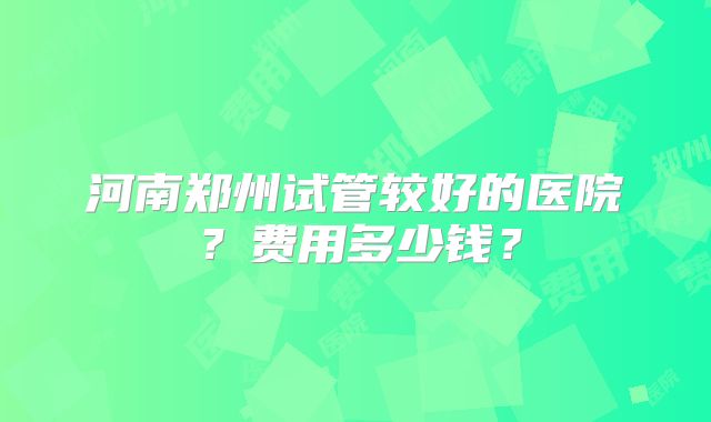 河南郑州试管较好的医院?费用多少钱?