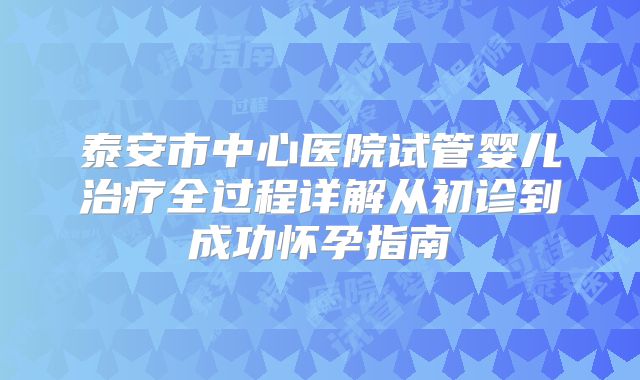 泰安市中心医院试管婴儿治疗全过程详解从初诊到成功怀孕指南