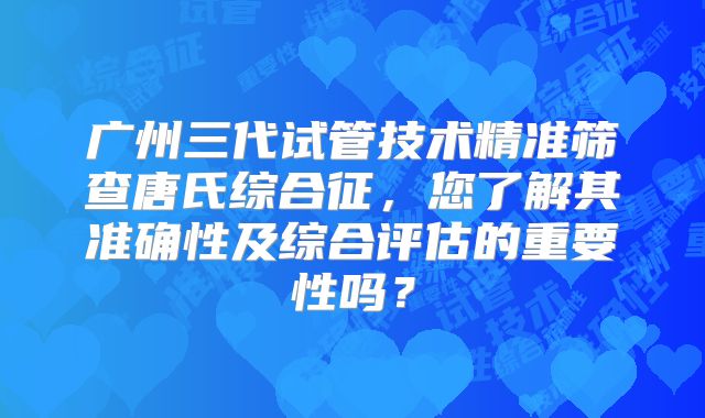 广州三代试管技术精准筛查唐氏综合征,您了解其准确性及综合评估的重要性吗?