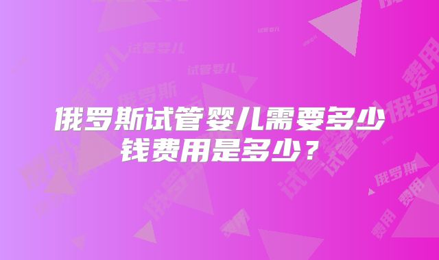 俄罗斯试管婴儿需要多少钱费用是多少?