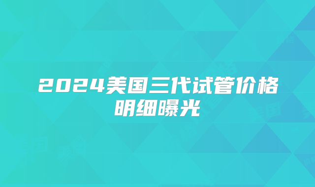 2024美国三代试管价格明细曝光