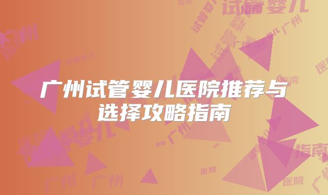 广州试管婴儿医院推荐与选择攻略指南