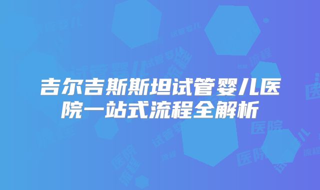 吉尔吉斯斯坦试管婴儿医院一站式流程全解析