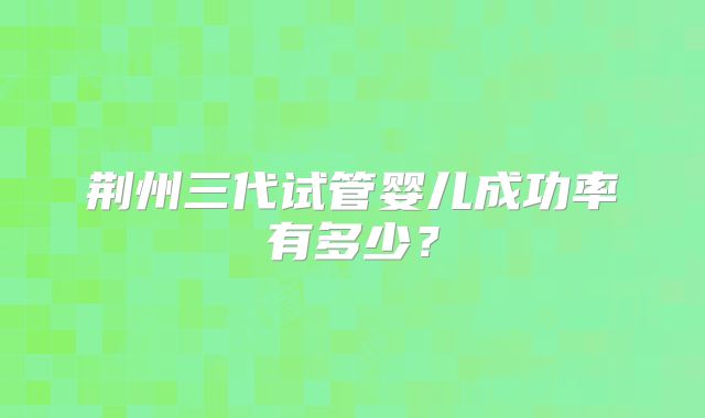 荆州三代试管婴儿成功率有多少？