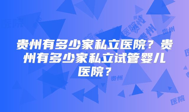 贵州有多少家私立医院？贵州有多少家私立试管婴儿医院？