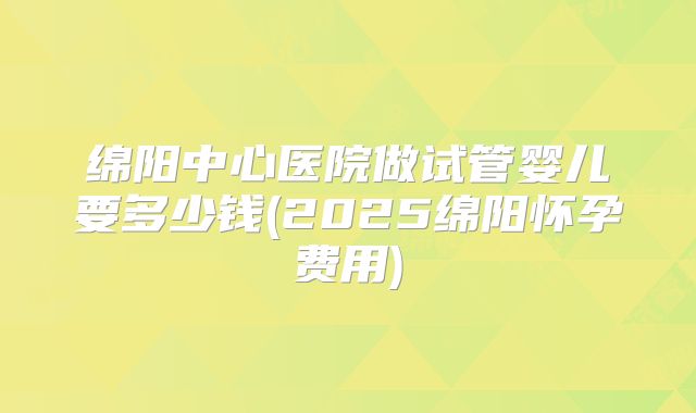 绵阳中心医院做试管婴儿要多少钱(2025绵阳怀孕费用)