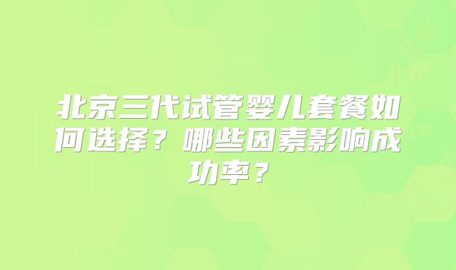 北京三代试管婴儿套餐如何选择？哪些因素影响成功率？