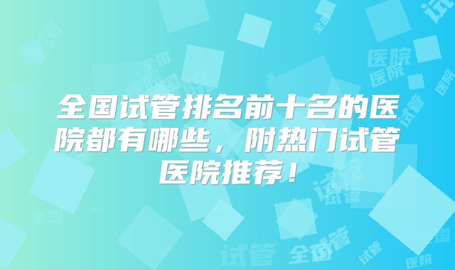 全国试管排名前十名的医院都有哪些，附热门试管医院推荐！
