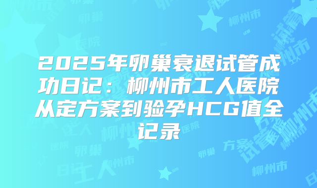 2025年卵巢衰退试管成功日记：柳州市工人医院从定方案到验孕HCG值全记录