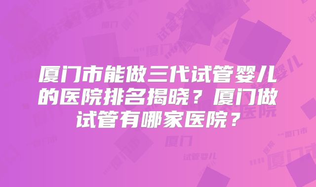 厦门市能做三代试管婴儿的医院排名揭晓？厦门做试管有哪家医院？