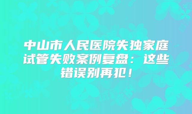 中山市人民医院失独家庭试管失败案例复盘：这些错误别再犯！