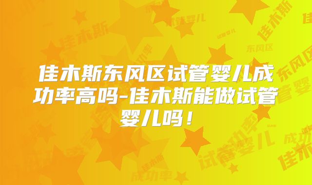 佳木斯东风区试管婴儿成功率高吗-佳木斯能做试管婴儿吗！
