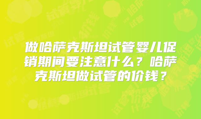 做哈萨克斯坦试管婴儿促销期间要注意什么？哈萨克斯坦做试管的价钱？