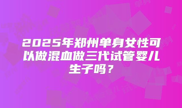 2025年郑州单身女性可以做混血做三代试管婴儿生子吗？