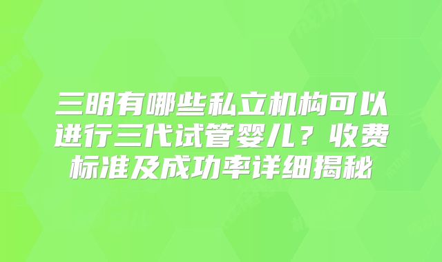 三明有哪些私立机构可以进行三代试管婴儿？收费标准及成功率详细揭秘