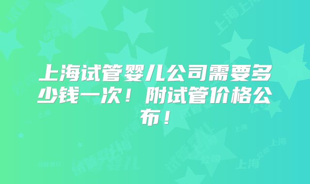 上海试管婴儿公司需要多少钱一次！附试管价格公布！