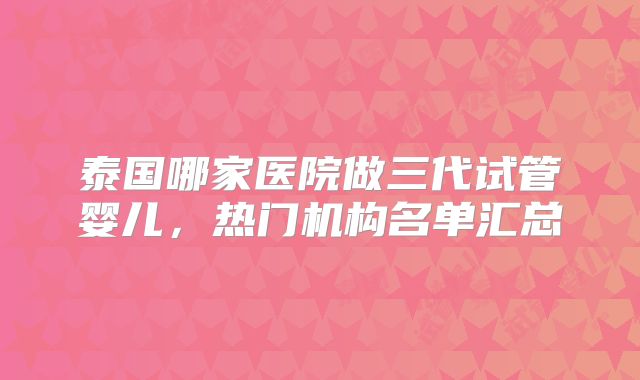 泰国哪家医院做三代试管婴儿,热门机构名单汇总