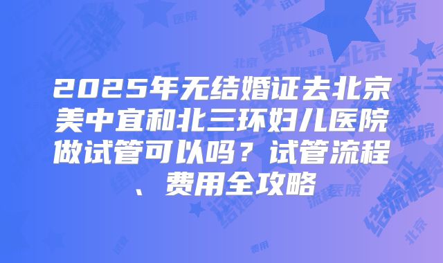 2025年无结婚证去北京美中宜和北三环妇儿医院做试管可以吗？试管流程、费用全攻略