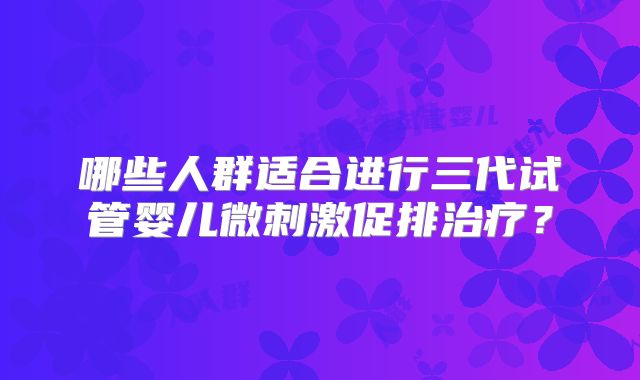 哪些人群适合进行三代试管婴儿微刺激促排治疗？