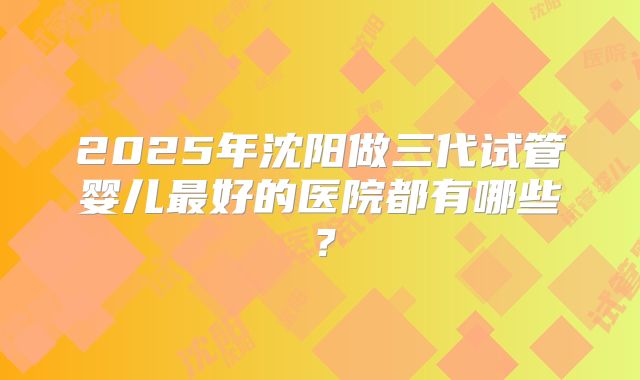 2025年沈阳做三代试管婴儿最好的医院都有哪些?