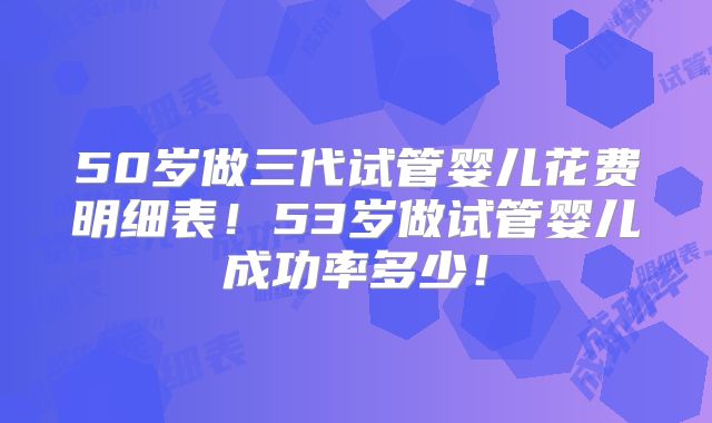 50岁做三代试管婴儿花费明细表！53岁做试管婴儿成功率多少！