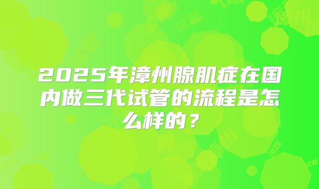 2025年漳州腺肌症在国内做三代试管的流程是怎么样的？